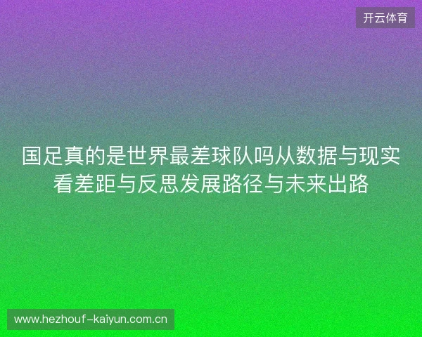 国足真的是世界最差球队吗从数据与现实看差距与反思发展路径与未来出路