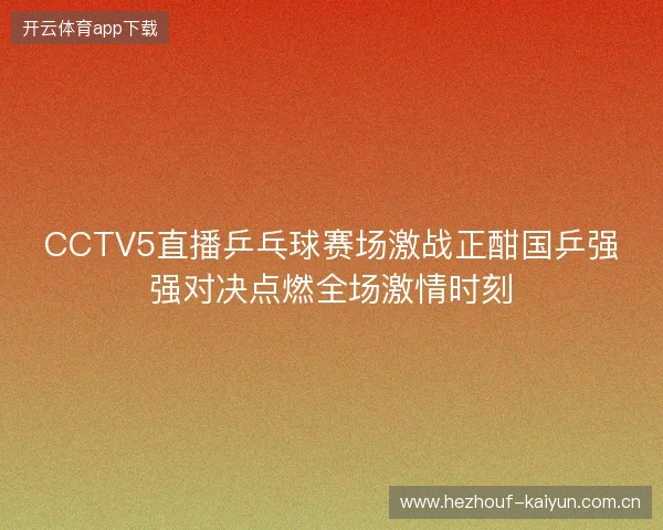 CCTV5直播乒乓球赛场激战正酣国乒强强对决点燃全场激情时刻 CCTV5直播乒乓球赛场激战正酣国乒强强对决点燃全场激情时刻